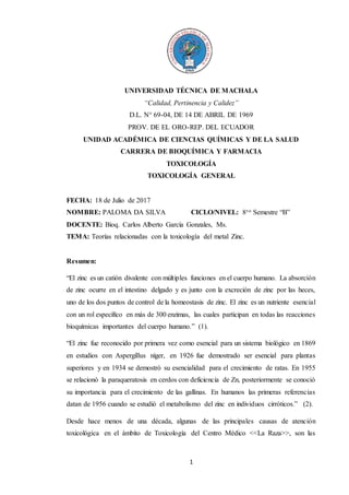1
UNIVERSIDAD TÉCNICA DE MACHALA
“Calidad, Pertinencia y Calidez”
D.L. N° 69-04, DE 14 DE ABRIL DE 1969
PROV. DE EL ORO-REP. DEL ECUADOR
UNIDAD ACADÉMICA DE CIENCIAS QUÍMICAS Y DE LA SALUD
CARRERA DE BIOQUÍMICA Y FARMACIA
TOXICOLOGÍA
TOXICOLOGÍA GENERAL
FECHA: 18 de Julio de 2017
NOMBRE: PALOMA DA SILVA CICLO/NIVEL: 8vo Semestre “B”
DOCENTE: Bioq. Carlos Alberto García Gonzales, Ms.
TEMA: Teorías relacionadas con la toxicología del metal Zinc.
Resumen:
“El zinc es un catión divalente con múltiples funciones en el cuerpo humano. La absorción
de zinc ocurre en el intestino delgado y es junto con la excreción de zinc por las heces,
uno de los dos puntos de control de la homeostasis de zinc. El zinc es un nutriente esencial
con un rol específico en más de 300 enzimas, las cuales participan en todas las reacciones
bioquímicas importantes del cuerpo humano.” (1).
“El zinc fue reconocido por primera vez como esencial para un sistema biológico en 1869
en estudios con Aspergillus níger, en 1926 fue demostrado ser esencial para plantas
superiores y en 1934 se demostró su esencialidad para el crecimiento de ratas. En 1955
se relacionó la paraqueratosis en cerdos con deficiencia de Zn, posteriormente se conoció
su importancia para el crecimiento de las gallinas. En humanos las primeras referencias
datan de 1956 cuando se estudió el metabolismo del zinc en individuos cirróticos.” (2).
Desde hace menos de una década, algunas de las principales causas de atención
toxicológica en el ámbito de Toxicología del Centro Médico <<La Raza>>, son las
 