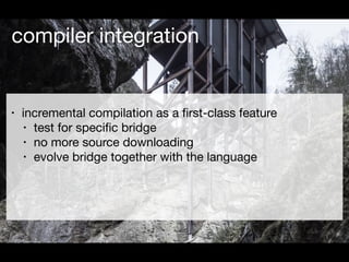 compiler integration
• incremental compilation as a ﬁrst-class feature

• test for speciﬁc bridge

• no more source downlo...