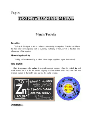 Topic: 
TOXICITY OF ZINC METAL 
Metals Toxicity 
Toxicity: 
Toxicity is the degree to which a substance can damage an organism. Toxicity can refer to 
the effect on a whole organism, such as an animal, bacterium, or plant, as well as the effect on a 
substructure of the organism. 
Measuring of toxicity 
Toxicity can be measured by its effects on the target (organism, organ, tissue or cell). 
Zinc metal: 
Zinc, in commerce also spelter, is a metallic chemical element; it has the symbol Zn and 
atomic number 30. It is the first element of group 12 of the periodic table. Zinc is the 24th most 
abundant element in the Earth's crust and has five stable isotopes. 
Occurrence: 
 