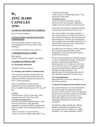 Zinc 25 mg hard capsules SMPC, Taj Pharmaceuticals
Zinc Taj Pharma : Uses, Side Effects, Interactions, Pictures, Warnings, Zinc Dosage & Rx Info | Zinc Uses, Side Effects -: Indications, Side Effects, Warnings, Zinc - Drug Information - Taj Phar ma, Zinc dose Taj pharmaceuticals Zinc interactions, Taj Pharmaceutical Zinc contraindications, Zinc price, Zinc Taj Pharma Zinc 25 mg hard capsules SMPC- Taj Phar ma . Stay connected to all updated on Zinc Taj Pharmac euticals Taj pharmaceuticals Hyderabad.
RX
ZINC HARD
CAPSULES
25MG
1.NAME OF THE MEDICINAL PRODUCT
Zinc 25 mg hard capsules.
2. QUALITATIVE AND QUANTITATIVE
COMPOSITION
Each hard capsule contains 25 mg of zinc
(corresponding to 83.92 mg of zinc acetate
dihydrate).
For a full list of excipients, see section 6.1.
3. PHARMACEUTICAL FORM
Hard capsule.
Capsule with aqua blue opaque cap and body
4. CLINICAL PARTICULARS
4.1 Therapeutic indications
Treatment of Wilson’s disease.
4.2 Posology and method of administration
Zinc treatment should be initiated under the
supervision of a physician experienced in the
treatment of Wilson’s disease (see section 4.4).
Zinc is a life-long therapy.
There is no difference in dose between
symptomatic and presymptomatic patients.
Zinc is available in hard capsules of 25 mg or 50
mg.
 Adults:
The usual dose is 50 mg 3 times daily with a
maximum dose of 50 mg 5 times daily.
 Children and adolescents:
Data are very limited in children under 6 years
but since the disease is fully penetrant,
prophylactic treatment should be considered as
early as possible. The recommended dose is as
follows:
- from 1 to 6 years: 25 mg twice daily
- from 6 to 16 years if bodyweight under 57 kg:
25 mg three times daily
- from 16 years or if bodyweight above 57 kg:
50 mg three times daily.
 Pregnant women:
A dose of 25 mg 3 times daily is usually
effective but the dose should be adjusted to
copper levels (see section 4.4 and section 4.6).
In all cases, dose should be adjusted according
to therapeutic monitoring (see section 4.4.).
Zinc must be taken on an empty stomach, at
least 1 hour before or 2-3 hours after meals. In
case of gastric intolerance, often occurring with
the morning dose, this dose may be delayed to
mid-morning, between breakfast and lunch. It is
also possible to take Zinc with a little protein,
such as meat (see section 4.5).
In children who are unable to swallow capsules,
these should be opened and their content
suspended in a little water (possibly sugar or
syrup flavoured water).
When switching a patient on chelating treatment
to Zinc for maintenance therapy, the chelating
treatment should be maintained and co-
administered for 2 to 3 weeks since this is the
time it takes for 3 the zinc treatment to induce
maximum metallothionein induction and full
blockade of copper absorption. The
administration of the chelating treatment and
Zinc should be separated by at least 1 hour.
4.3 Contraindications
Hypersensitivity to the active substance or to
any of the excipients.
4.4 Special Warnings and precautions for use
Zinc acetate dihydrate is not recommended for
the initial therapy of symptomatic patients
because of its slow onset of action. Symptomatic
patients must be initially treated with a chelating
agent; once copper levels are below toxic
thresholds and patients are clinically stable,
maintenance treatment with Zinc can be
considered.
Nevertheless, while awaiting zinc induced
duodenal metallothionein production and
consequential effective inhibition of copper
absorption, zinc acetate dehydrate could be
 
