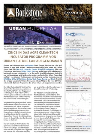 7. Mai 20207. Mai 2020
Report #10Report #10
Batterie-EnergiespeichersystemBatterie-Energiespeichersystem
Unternehmensdetails
Zinc8 Energy Solutions Inc.
#1 – 8765 Ash Street
Vancouver, BC, V6P 6T3 Kanada
Telefon: +1 604 558 1406 (Durchwahl 5)
Email: investors@zinc8energy.com
www.zinc8energy.com
ISIN: CA59325P1080
Aktien im Markt: 75.711.374
Chart Canada (CSE)
Kanada-Symbol (CSE): ZAIR
Aktueller Kurs: $0,315 CAD (06.05.2020)
Marktkapitalisierung: $24 Mio. CAD
Chart Germany (Tradegate)
Deutschland-Kürzel / WKN: 0E9 / A2P15E
Aktueller Kurs: €0,205 EUR (06.05.2020)
Marktkapitalisierung: €16 Mio. EUR
DIE BRÜCKE ZUR SCHNELLEN SKALIERUNG UND UMWANDLUNG VON ZINC8 IN EINE
MARKTORIENTIERTE LÖSUNG FÜR DAS SMARTE NETZ DER NÄCHSTEN GENERATION
ZINC8 IN DAS ACRE CLEANTECH
INCUBATOR PROGRAMM VON
URBAN FUTURE LAB AUFGENOMMEN
Das Urban Future Lab (UFL) gilt als“das
Zentrum für Cleantech-Innovationen in
New York”und“führt den Weg zu einer
nachhaltigeren Welt, indem es Men-
schen, Kapital und Zweck verbindet, um
marktreife Lösungen zur Bekämpfung
des Klimawandels voranzubringen”.
Als gemeinnützige Organisation nimmt
die UFL keine Aktienpositionen in den
Unternehmen ein, die sie in ihre Pro-
gramme aufnimmt, die darauf abzielen,
die Technologie zusammen mit dem
Unternehmer risikofrei zu machen, um
sie schliesslich in die Wirtschaft des
Staates New York mit dem Ziel zu integ-
rieren, sie danach über den Bundesstaat
hinaus zu skalieren.
Die von der UFL in ihr Inkubator-Pro-
gramm auserwählten Unternehmen
haben eine Erfolgs- bzw. Überleben-
srate von 86%, was genau das Gegenteil
von dem ist, was in der Welt der Start-
ups geschieht, wo die Überlebensrate in
den USA weniger als 10% beträgt.
Der Präsident und CEO von Zinc8,
Ron MacDonald, kommentierte: “Der
Bundesstaat NewYork war eine treibende
Kraft bei derWeiterentwicklung unserer
patentierten Zink-Luft-Technologie hin
zur vollständigen Kommerzialisierung.
Die Aufnahme in das ACRE-Inkubator-
programm des Urban Future Lab bietet
einen unübertroffenen Zugang zu
strategischer Beratung, Einführungen in
Interessengruppen der Industrie, Unter-
stützung bei Marketing und Markenbil-
dung, Investoren-Netzwerke und Zugang
zu einer Gemeinschaft gleichgesinnter
Gründer.Wir freuen uns auf diese
einzigartige Gelegenheit, unsere Ambi-
tionen zu stärken und zu beschleunigen,
indem wir mit einigen der weltweit span-
nendsten neuen Cleantech-Unterneh-
men,Technologie-Innovatoren und
Industrieexperten zusammenarbeiten.”
Gestern nach Börsenschluss verkündete Zinc8 Energy Solutions Inc. die “Auf-
nahme in das New Yorker Cleantech-Inkubatorprogramm ACRE am Urban
Future Lab“. Die New York University Tandon School of Engineering führt drei
Programme von ihrem Urban Future Lab aus, wobei das ACRE-Inkubatorpro-
gramm die grösste Initiative ist – es ist das, wofür sie wirklich bekannt sind, nicht
nur im Bundesstaat und landesweit, sondern weltweit. Das Urban Future Lab
profitiert von direkten Verbindungen zur Regierung und zur Industrie, wie z.B.
NYSERDA, NYPA, NYCT, Daikin, Orrick, Wells Fargo, Toyota und Shell. Zinc8 ist
das einzige kanadische Unternehmen, das aktives Mitglied der rund 20 Unter-
nehmen ist, die in die Programme des Urban Future Lab aufgenommen wurden.
 