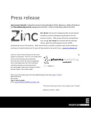 Press release
marcus evans Summits is pleased to announce the participation of Zinc Ahead as a solution Provider at
the PharmaMarketing Summit, taking place at the Ritz – Carlton in Palm Beach, May 8-10, 2013.


                                              Zinc Ahead is the world’s leading provider of promotional
                                              compliance solutions designed specifically for the life
                                              sciences industry. With proven efficiency and significant
                                              cost savings, Zinc Ahead has transformed the materials
                                              review, approval and sharing process for 30,000
professionals across 165 countries. With commitment to product innovation and service excellence,
see how our hosted solution and 12 years of best practices can work for you. www.zinc-ahead.com



Jessica Le, Senior Summit Producer of the event
                             th     th
program commented:” The 8 to 10 of May 2013
will see senior Pharmaceutical marketing
executives from across the industry engaging in
more meaningful ways other than traditional
marketing methods and venturing into the
promising digital media space, looking to make a
stronger impact in the market today”.


Access more information about the PharmaMarketing Summit 2013, here or contact:
Maria Sofocleous
PR Summits
marcus evans Summits
Email: mariasof.PRSummits@marcusevans.com

                                                   “The future belongs to those who prepare for it today”

                                                   Malcolm X (1925 - 1965)
 