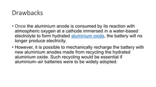 Drawbacks
• Once the aluminium anode is consumed by its reaction with
atmospheric oxygen at a cathode immersed in a water-based
electrolyte to form hydrated aluminium oxide, the battery will no
longer produce electricity.
• However, it is possible to mechanically recharge the battery with
new aluminium anodes made from recycling the hydrated
aluminium oxide. Such recycling would be essential if
aluminium–air batteries were to be widely adopted.
 