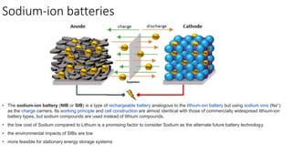 Sodium-ion batteries
• The sodium-ion battery (NIB or SIB) is a type of rechargeable battery analogous to the lithium-ion battery but using sodium ions (Na+)
as the charge carriers. Its working principle and cell construction are almost identical with those of commercially widespread lithium-ion
battery types, but sodium compounds are used instead of lithium compounds.
• the low cost of Sodium compared to Lithium is a promising factor to consider Sodium as the alternate future battery technology.
• the environmental impacts of SIBs are low
• more feasible for stationary energy storage systems
 