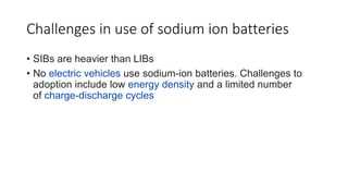 Challenges in use of sodium ion batteries
• SIBs are heavier than LIBs
• No electric vehicles use sodium-ion batteries. Challenges to
adoption include low energy density and a limited number
of charge-discharge cycles
 