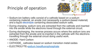 Principle of operation
• Sodium-ion battery cells consist of a cathode based on a sodium
containing material, an anode (not necessarily a sodium-based material)
and a liquid electrolyte containing dissociated sodium salts.
• During charging, sodium ions are extracted from the cathode and inserted
into the anode while the electrons travel through the external circuit;
• During discharging, the reverse process occurs where the sodium ions are
extracted from the anode and re-inserted in the cathode with the electrons
travelling through the external circuit doing useful work.
• ANODE- Hard Carbon
• CATHODE_ cathodes based on sodium transition metal oxides
• ELECTROLYTE-sodium hexafluorophosphate
 