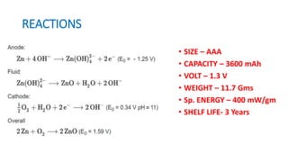 REACTIONS
• SIZE – AAA
• CAPACITY – 3600 mAh
• VOLT – 1.3 V
• WEIGHT – 11.7 Gms
• Sp. ENERGY – 400 mW/gm
• SHELF LIFE- 3 Years
 
