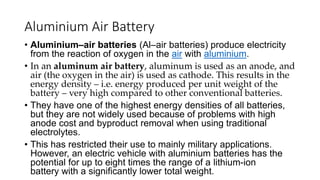 Aluminium Air Battery
• Aluminium–air batteries (Al–air batteries) produce electricity
from the reaction of oxygen in the air with aluminium.
• In an aluminum air battery, aluminum is used as an anode, and
air (the oxygen in the air) is used as cathode. This results in the
energy density – i.e. energy produced per unit weight of the
battery – very high compared to other conventional batteries.
• They have one of the highest energy densities of all batteries,
but they are not widely used because of problems with high
anode cost and byproduct removal when using traditional
electrolytes.
• This has restricted their use to mainly military applications.
However, an electric vehicle with aluminium batteries has the
potential for up to eight times the range of a lithium-ion
battery with a significantly lower total weight.
 