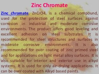 Zinc Chromate
Zinc chromate, ZnCrO4, is a chemical compound,
used for the protection of steel surfaces against
corrosion in industrial and moderate corrosive
environments. The product offers good leveling and
excellent adhesion on steel substrates. It is
recommended for steel structures and surfaces in
moderate corrosive environments. It is also
recommended for over coating of zinc primed steel
and for applications on light metal alloy surfaces. It is
also suitable for interior and exterior use in alkyd
systems. It is used for only air-drying applications. It
can be over coated with Alkyd based paints.
 