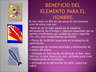 El zinc tiene un 50% de uso anual en los humanos
unos de estos usos son:
•Baterías de Zn-AgO usadas en la industria
aeroespacial para misiles y cápsulas espaciales por su
óptimo rendimiento por unidad de peso y baterías
cinc-aire para computadoras portátiles.
• Piezas de fundición inyectada en la industria de
automoción.
• Metalurgia de metales preciosos y eliminación de
la plata del plomo.
• Utilizado en fabricación de pinturas al óleo, para
fabricar el color blanco de cinc, utilizado para crear
transparencias en la pintura.
• Utilizado en la fabricación de latón, junto con
cobre.
 
