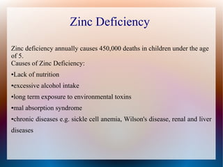 Zinc Deficiency
Zinc deficiency annually causes 450,000 deaths in children under the age
of 5.
Causes of Zinc Deficiency:
●Lack of nutrition
●excessive alcohol intake
●long term exposure to environmental toxins
●mal absorption syndrome
●chronic diseases e.g. sickle cell anemia, Wilson's disease, renal and liver
diseases
 