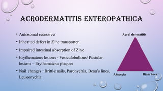 ACRODERMATITIS ENTEROPATHICA
• Autosomal recessive
• Inherited defect in Zinc transporter
• Impaired intestinal absorption of Zinc
• Erythematous lesions - Vesiculobullous/ Pustular
lesions – Erythamatous plaques
• Nail changes : Brittle nails, Paronychia, Beau’s lines,
Leukonychia
Acral dermatitis
Alopecia Diarrhoea
 