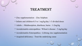 TREATMENT
• Zinc supplementation – Zinc Sulphate
• Infants and children-0.5 to 1 mg/kg/day 1-3 divided doses
• Adults :- Malabsorption, diarrhoea, burns : 1-2mg/kg
• Acrodermatitis enteropathica / Wilson’s disease : 3 mg/kg/day
• Acrodermatitis Enteropathica : Lifelong zinc supplementation
• Acquired deficiency : Treat the underlying cause
 