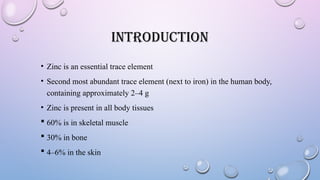INTRODUCTION
• Zinc is an essential trace element
• Second most abundant trace element (next to iron) in the human body,
containing approximately 2–4 g
• Zinc is present in all body tissues
 60% is in skeletal muscle
 30% in bone
 4–6% in the skin
 