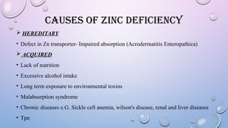CAUSES OF ZINC DEFICIENCY
 HEREDITARY
• Defect in Zn transporter- Impaired absorption (Acrodermatitis Enteropathica)
 ACQUIRED
• Lack of nutrition
• Excessive alcohol intake
• Long term exposure to environmental toxins
• Malabsorption syndrome
• Chronic diseases e.G. Sickle cell anemia, wilson's disease, renal and liver diseases
• Tpn
 