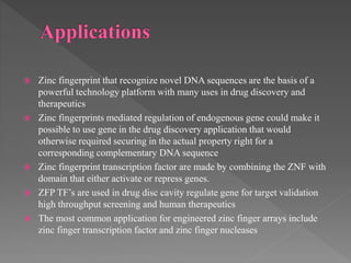  Zinc fingerprint that recognize novel DNA sequences are the basis of a
powerful technology platform with many uses in drug discovery and
therapeutics
 Zinc fingerprints mediated regulation of endogenous gene could make it
possible to use gene in the drug discovery application that would
otherwise required securing in the actual property right for a
corresponding complementary DNA sequence
 Zinc fingerprint transcription factor are made by combining the ZNF with
domain that either activate or repress genes.
 ZFP TF’s are used in drug disc cavity regulate gene for target validation
high throughput screening and human therapeutics
 The most common application for engineered zinc finger arrays include
zinc finger transcription factor and zinc finger nucleases
 