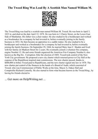 The Tweed Ring Was Lead By A Scottish Man Named William M.
The Tweed Ring was lead by a scottish man named William M. Tweed. He was born in April 3,
1823 in ,and died on the date April 12, 1878. He was born in 1 Cherry Street, on the Lower East
Side of Manhattan. His father was a chair maker. He also studied to be a bookkeeper and worked
as a brushmaker for a company he had invested in, before eventually joining in the family
business in 1852. He then became an apprentice to a saddle maker. He also studied to be a
bookkeeper and worked as a brushmaker for a company he had invested in, before eventually
joining the family business. On September 29, 1844, he married Mary Jane C. Skaden and lived
with her family on Madison Street for 2 years. He eventually joined a volunteer fire company,
engine Number 12. He and some friends organized the Americus Fire Company Number 6, also
known as the Big Six . Corruption After the election of 1869, Tweed took control of the New
York City government. He proposed a new city charter which returned power to City Hall at the
expense of the Republican inspired state commissions. The new charter passed, thanks to
$600,000 in bribes Tweed paid to Republicans, and the new charter signed into law in 1870. The
new charter put control of the finances in the hands of a Board of Audit, which consisted of
Tweed, who was Commissioner of Public Works at the time, Mayor A. Oakey Hall and
Comptroller Richard Connolly. He also started to form what became known as the Tweed Ring , by
having his friends elected to
... Get more on HelpWriting.net ...
 
