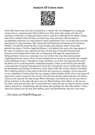 Analysis Of Umrao Jaan
In the film Umrao Jaan, the story is narrated by a woman who was kidnapped at a young age.
Umrao Jaan is a courtesan genre film in Bollywood. This genre often portrays the life of a
courtesan. In this film, A young girl (whose name is Amiran) is abducted by her father s enemy
and sold to a brothel where she learns to read, write, sing, and dance. She becomes an
accomplished courtesan; in a song sequence which compromises time, we see her grow up while
learning how to sing and dance. This song marks the beginning and training of her courtesan
lifestyle. Towards the end of the film, we get another song sequence where Umrao Jaan
performs her poetry, Yeh Kya Jagah Hai Doston. I will analyze this song as the song speaks of
her sense of confusion, loss, and ache for home. In this song, Umrao has returned to her
hometown of Faizabad (from where she was abducted). She sings the song outside her
biological home. Umrao as a courtesan, was a sex worker who was often ostracized and
condemned from the society. Due to Umrao being known in society as a prostitute she is unable
to find fulfillment in love. Through her songs and dance we see how she expresses how much
she desires to live a life beyond her condemned situation. Umrao in her life has gone through
various periods of rejection and oppression in her life. Through her verses of poetry she express
her predicament and feelings of loneliness. In the finale of the film, Umrao returns to Faizabad.
She is asked to perform a song where in the town she is known as a stranger. As the song starts
we see a flashback of Umrao when she was younger with her brother which, tells us this song will
express how much it means for her to back in her old town and the sadness that she will convey.
Umrao as she sings the first line saying, What is this place, my friends you see her eyes start to
glisten with tears as she sings. She goes on to say What location is this. Where, as far one can
see, there s dust and only dust. She is saying that she is alone like she is living in a desert, and the
sadness and grief is overwhelming, that she cannot feel anything else other than sadness. Umrao
when she examines her life only feels sadness, grief, and bewilderment, that she is not aware
... Get more on HelpWriting.net ...
 