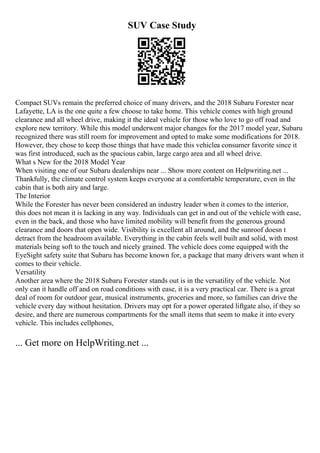 SUV Case Study
Compact SUVs remain the preferred choice of many drivers, and the 2018 Subaru Forester near
Lafayette, LA is the one quite a few choose to take home. This vehicle comes with high ground
clearance and all wheel drive, making it the ideal vehicle for those who love to go off road and
explore new territory. While this model underwent major changes for the 2017 model year, Subaru
recognized there was still room for improvement and opted to make some modifications for 2018.
However, they chose to keep those things that have made this vehiclea consumer favorite since it
was first introduced, such as the spacious cabin, large cargo area and all wheel drive.
What s New for the 2018 Model Year
When visiting one of our Subaru dealerships near ... Show more content on Helpwriting.net ...
Thankfully, the climate control system keeps everyone at a comfortable temperature, even in the
cabin that is both airy and large.
The Interior
While the Forester has never been considered an industry leader when it comes to the interior,
this does not mean it is lacking in any way. Individuals can get in and out of the vehicle with ease,
even in the back, and those who have limited mobility will benefit from the generous ground
clearance and doors that open wide. Visibility is excellent all around, and the sunroof doesn t
detract from the headroom available. Everything in the cabin feels well built and solid, with most
materials being soft to the touch and nicely grained. The vehicle does come equipped with the
EyeSight safety suite that Subaru has become known for, a package that many drivers want when it
comes to their vehicle.
Versatility
Another area where the 2018 Subaru Forester stands out is in the versatility of the vehicle. Not
only can it handle off and on road conditions with ease, it is a very practical car. There is a great
deal of room for outdoor gear, musical instruments, groceries and more, so families can drive the
vehicle every day without hesitation. Drivers may opt for a power operated liftgate also, if they so
desire, and there are numerous compartments for the small items that seem to make it into every
vehicle. This includes cellphones,
... Get more on HelpWriting.net ...
 