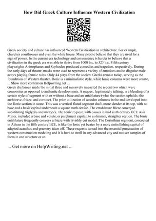How Did Greek Culture Influence Western Civilization
Greek society and culture has influenced Western Civilization in architecture. For example,
churches courthouses and even the white house. Many people believe that they are used for a
sign of power. In the current era technology and convenience is harder to believe that a
civilization in the greek era was able to thrive from 1000 b.c. to 323 b.c. Fifth century
playwrights Aristophanes and Sophocles produced comedies and tragedies, respectively. During
the early days of theater, masks were used to represent a variety of emotions and to disguise male
actors playing female roles. Only 44 plays from the ancient Greeks remain today, serving as the
foundation of Western theater. Doric is a minimalistic style, while Ionic columns were more ornate,
... Show more content on Helpwriting.net ...
Greek draftsmen made the initial three and massively impacted the recent two which were
composites as opposed to authentic developments. A request, legitimately talking, is a blending of a
certain style of segment with or without a base and an entablature (what the section upholds: the
architrave, frieze, and cornice). The prior utilization of wooden columns in the end developed into
the Doric section in stone. This was a vertical fluted segment shaft, more slender at its top, with no
base and a basic capital underneath a square math device. The entablature frieze conveyed
substituting triglyphs and metopes. The Ionic request, with causes in mid sixth century BCE Asia
Minor, included a base and volute, or parchment capital, to a slimmer, straighter section. The Ionic
entablature frequently conveys a frieze with lavishly cut model. The Corinthian segment, concocted
in Athens in the fifth century BCE, is like the Ionic yet beaten by a more embellishing capital of
adapted acanthus and greenery takes off. These requests turned into the essential punctuation of
western construction modeling and it is hard to stroll in any advanced city and not see samples of
them in one structure or an
... Get more on HelpWriting.net ...
 