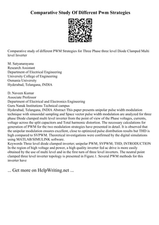 Comparative Study Of Different Pwm Strategies
Comparative study of different PWM Strategies for Three Phase three level Diode Clamped Multi
level Inverter
M. Satyanarayana
Research Assistant
Department of Electrical Engineering
University College of Engineering
Osmania University
Hyderabad, Telangana, INDIA
D. Naveen Kumar
Associate Professor
Department of Electrical and Electronics Engineering
Guru Nanak Institutions Technical campus
Hyderabad, Telangana, INDIA Abstract This paper presents unipolar pulse width modulation
technique with sinusoidal sampling and Space vector pulse width modulation are analyzed for three
phase Diode clamped multi level inverter from the point of view of the Phase voltages, currents,
voltage across the split capacitors and Total harmonic distortion. The necessary calculations for
generation of PWM for the two modulation strategies have presented in detail. It is observed that
the unipolar modulation ensures excellent, close to optimized pulse distribution results but THD is
high compared to SVPWM. Theoretical investigations were confirmed by the digital simulations
using MATLAB/SIMULINK software.
Keywords Three level diode clamped inverter; unipolar PWM; SVPWM; THD; INTRODUCTION
In the region of high voltage and power, a high quality inverter fed ac drive is more easily
obtained by the use of multi level and in the first turn of three level inverters. The neutral point
clamped three level inverter topology is presented in Figure.1. Several PWM methods for this
inverter have
... Get more on HelpWriting.net ...
 