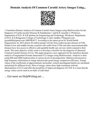 Domain Analysis Of Common Carotid Artery Images Using...
1 Transform Domain Analysis of Common Carotid Artery Images using Multiwavelets for the
Diagnosis of Cardiovascular Diseases R.Nandakumar 1 and K.B. Jayanthi 2 1Professor,
Department of ECE, K.S.R.Institute for Engineering and Technology 2Professor, Department
of ECE, K.S.Rangasamy College of Technology E mail: nandhu.r79@gmail.com,
jayanthikb@gmail.com ABSTRACT: According to the report given by World Health
Organization, by 2015 almost 20 million people will die from cardiovascular diseases (CVD).
People in low and middle income countries who suffer from CVDs and other noncommunicable
diseases have less access to effective and equitable health care services which respond to their
needs. The main objective of this work is to develop a classifier for the diagnosis of abnormal
Common Carotid Arteries (CCA). This paper proposes a new approach for the transform domain
analysis of longitudinal B mode ultrasound CCA images using Multiwavelets. Analysis is done
using HM and GHM multiwavelets at various levels of decomposition. Multiwavelet preserves
high frequency information in image and provides good energy compaction efficiency. Energy
values of the coefficients of approximation, horizontal, vertical and diagonal details are calculated
and plotted for different levels. Plots of energy values show high correlation with the
abnormalities of CCA and offer the possibility of improved diagnosis of CVD. It is clear that the
energy values can be used as an index of individual
... Get more on HelpWriting.net ...
 