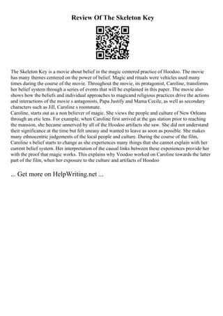 Review Of The Skeleton Key
The Skeleton Key is a movie about belief in the magic centered practice of Hoodoo. The movie
has many themes centered on the power of belief. Magic and rituals were vehicles used many
times during the course of the movie. Throughout the movie, its protagonist, Caroline, transforms
her belief system through a series of events that will be explained in this paper. The movie also
shows how the beliefs and individual approaches to magicand religious practices drive the actions
and interactions of the movie s antagonists, Papa Justify and Mama Cecile, as well as secondary
characters such as Jill, Caroline s roommate.
Caroline, starts out as a non believer of magic. She views the people and culture of New Orleans
through an etic lens. For example, when Caroline first arrived at the gas station prior to reaching
the mansion, she became unnerved by all of the Hoodoo artifacts she saw. She did not understand
their significance at the time but felt uneasy and wanted to leave as soon as possible. She makes
many ethnocentric judgements of the local people and culture. During the course of the film,
Caroline s belief starts to change as she experiences many things that she cannot explain with her
current belief system. Her interpretation of the causal links between these experiences provide her
with the proof that magic works. This explains why Voodoo worked on Caroline towards the latter
part of the film, when her exposure to the culture and artifacts of Hoodoo
... Get more on HelpWriting.net ...
 