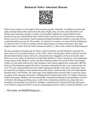 Racism in Native American Mascots
When we are young, we are taught to treat everyone equally. Naturally, as children you learn and
apply and hope that another person does the same. Rights, they are basic and unalienable to all
humans upon entering a foreign or country of citizenship. Fighting for equal treatment to the
prominent race has created history that is left for future activist to involve themselves with past
history, and revive movements. Equal treatment amongst the different cultures is necessary for the
social and political success for this country. As citizens of a country, we expect that the melting pot
of cultures to be civil with one another and the representation of cultures be positive. But what
happens when a native from the North American country is... Show more content on Helpwriting.net
...
Having a tumultuous background, the Native American history in itself should be respected, but
there seems to be a nuisance doing so. In the 1830 s, after removal policy failed to prevail, not only
did individual Indians remain, but native communities also struggled over the next century and a
half to carve out a place for themselves in the South (Perdue 3). Native American s were challenged
to find a place in the idealistic society, but their ritualistic culture was not fit for the United States.
Further on, they dealt with poverty, discrimination, and violence against their community. вЂЁThe
history of discrimination against the Native American community has been very controversial. For
over 129 years, discrimination has been widely noticed specifically in the sport community. From
the racial slur of redskins or the identification of the Native American like in the Cleveland Indians
baseball team, Chief Wahoo; the wide range of the identifications towards Native American causes
an uproar in the educated community. In Multicultural Training Intervention To Address American
Indian Stereotypes, Matthew and Jesse Steinfeldt, conducted psychological and qualitative research
to illustrate the damage profiling causes in the Native American community by using other race
examples to put manners in perspective. Redskin is defined by the American Heritage Dictionary
as an offensive slang [word that is used as] a disparaging term for a Native American (Redskin, n.d.)
... Get more on HelpWriting.net ...
 