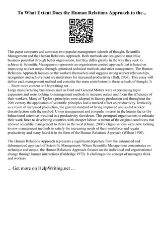 To What Extent Does the Human Relations Approach to the...
This paper compares and contrasts two popular management schools of thought, Scientific
Management and the Human Relations Approach. Both methods are designed to maximise
business potential through better organisation, but they differ greatly in the way they seek to
achieve it. Scientific Management represents an organisation centred approach that is based on
improving worker output through optimised technical methods and strict management. The Human
Relations Approach focuses on the workers themselves and suggests strong worker relationships,
recognition and achievement are motivators for increased productivity (Daft, 2006). This essay will
define each management method and consider the main contributors to these schools of thought. It
... Show more content on Helpwriting.net ...
Large manufacturing businesses such as Ford and General Motors were experiencing rapid
expansion and were looking to management methods to increase output and focus the efficiency of
their workers. Many of Taylor s principles were adopted in factory production and throughout the
20th century the application of scientific principles had a marked affect on productivity. Ironically,
as a result of increased production, the general standard of living improved and so did worker
dissatisfaction with the method. Union management and a popular interest in the human factor (by
behavioural scientists) resulted in a productivity slowdown. This prompted organisations to relocate
their work force to developing countries with cheaper labour, a mirror of the original conditions that
allowed scientific management to thrive in the west (Oman, 2000). Organisations were now looking
to new management methods to satisfy the increasing needs of their workforce and regain
productivity and many found it in the form of the Human Relations Approach (Wilson 1990).
The Human Relations Approach represents a significant departure from the automated and
dehumanized approach of Scientific Management. Where Scientific Management concentrates on
technique and output, the Human Relations Approach focuses on the individual and organisational
change through human interactions (Baldridge 1972). It challenges the concept of managers think
and workers
... Get more on HelpWriting.net ...
 