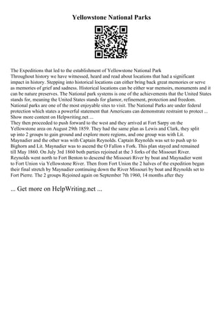 Yellowstone National Parks
The Expeditions that led to the establishment of Yellowstone National Park
Throughout history we have witnessed, heard and read about locations that had a significant
impact in history. Stepping into historical locations can either bring back great memories or serve
as memories of grief and sadness. Historical locations can be either war memoirs, monuments and it
can be nature preserves. The National park systems is one of the achievements that the United States
stands for, meaning the United States stands for glamor, refinement, protection and freedom.
National parks are one of the most enjoyable sites to visit. The National Parks are under federal
protection which states a powerful statement that Americans can demonstrate restraint to protect ...
Show more content on Helpwriting.net ...
They then proceeded to push forward to the west and they arrived at Fort Sarpy on the
Yellowstone area on August 29th 1859. They had the same plan as Lewis and Clark, they split
up into 2 groups to gain ground and explore more regions, and one group was with Lit.
Maynadier and the other was with Captain Reynolds. Captain Reynolds was set to push up to
Bighorn and Lit. Maynadier was to ascend the O Fallon s Fork. This plan stayed and remained
till May 1860. On July 3rd 1860 both parties rejoined at the 3 forks of the Missouri River.
Reynolds went north to Fort Benton to descend the Missouri River by boat and Maynadier went
to Fort Union via Yellowstone River. Then from Fort Union the 2 halves of the expedition began
their final stretch by Maynadier continuing down the River Missouri by boat and Reynolds set to
Fort Pierre. The 2 groups Rejoined again on September 7th 1960, 14 months after they
... Get more on HelpWriting.net ...
 