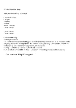 KГ¤the Wohlfahrt Shop
State porcelain factory in Meissen
Culinary Tourism
Cologne
Frieburg
Munich
Health Tourism
Lower Saxony
Lower Saxony
Lower Saxony
Culture and History
Frieburg Jazz House
The Jazz House was established by jazz lovers to promote jazz music and as an education centre
for young musicians. It still performs this function today, providing a platform for concerts and
workshops by local and more widely known jazz musicians.
St Mary s Cathedral St Michael s Church in Hildesheim
St. Mary s Cathedral and St. Michael s Church are outstanding examples of Romanesque
... Get more on HelpWriting.net ...
 