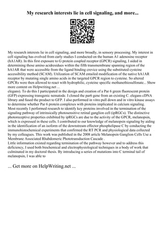 My research interests lie in cell signaling, and more...
My research interests lie in cell signaling, and more broadly, in sensory processing. My interest in
cell signaling has evolved from early studies I conducted on the human A1 adenosine receptor
(hA1AR). In this first exposure to G protein coupled receptor (GPCR) signaling, I aided in
determining those amino acidresidues within the fifth transmembrane spanning region of the
hA1AR that were accessible from the ligand binding crevice using the substituted cysteine
accessibility method (SCAM). Utilization of SCAM entailed modification of the native hA1AR
receptor by mutating single amino acids in the targeted GPCR region to cysteine. So altered
GPCRs were then allowed to react with hydrophilic, cysteine specific methanethiosulfonate... Show
more content on Helpwriting.net ...
elegans). To do this I participated in the design and creation of a Par 6 green fluorescent protein
(GFP) expressing transgenic nematode. I cloned the par6 gene from an existing C. elegans cDNA
library and fused the product to GFP. I also performed in vitro pull down and in vitro kinase assays
to determine whether Par 6 protein complexes with proteins implicated in calcium signaling.
Most recently I performed research to identify key proteins involved in the termination of the
signaling pathway of intrinsically photosensitive retinal ganglion cell (ipRGCs). The distinctive
photoreceptive properties exhibited by ipRGCs are due to the activity of the GPCR, melanopsin,
which is expressed in these cells. I contributed to our knowledge of melanopsin signaling by aiding
in the identification of an isoform of the downstream effector phospholipase C by conducting the
immunohistochemical experiments that confirmed the RT PCR and physiological data collected
by my colleagues. This work was published in the 2008 article Melanopsin Ganglion Cells Use a
Membrane Associated Rhabdomeric Phototransduction Cascade .
Little information existed regarding termination of the pathway however and to address this
deficiency, I used both biochemical and electrophysiological techniques in a body of work that
culminated in my doctoral thesis. By introducing a series of mutations into C terminal tail of
melanopsin, I was able to
... Get more on HelpWriting.net ...
 