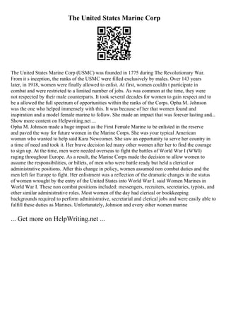 The United States Marine Corp
The United States Marine Corp (USMC) was founded in 1775 during The Revolutionary War.
From it s inception, the ranks of the USMC were filled exclusively by males. Over 143 years
later, in 1918, women were finally allowed to enlist. At first, women couldn t participate in
combat and were restricted to a limited number of jobs. As was common at the time, they were
not respected by their male counterparts. It took several decades for women to gain respect and to
be a allowed the full spectrum of opportunities within the ranks of the Corps. Opha M. Johnson
was the one who helped immensely with this. It was because of her that women found and
inspiration and a model female marine to follow. She made an impact that was forever lasting and...
Show more content on Helpwriting.net ...
Opha M. Johnson made a huge impact as the First Female Marine to be enlisted in the reserve
and paved the way for future women in the Marine Corps. She was your typical American
woman who wanted to help said Kara Newcomer. She saw an opportunity to serve her country in
a time of need and took it. Her brave decision led many other women after her to find the courage
to sign up. At the time, men were needed overseas to fight the battles of World War I (WWI)
raging throughout Europe. As a result, the Marine Corps made the decision to allow women to
assume the responsibilities, or billets, of men who were battle ready but held a clerical or
administrative positions. After this change in policy, women assumed non combat duties and the
men left for Europe to fight. Her enlistment was a reflection of the dramatic changes in the status
of women wrought by the entry of the United States into World War I. said Women Marines in
World War I. These non combat positions included: messengers, recruiters, secretaries, typists, and
other similar administrative roles. Most women of the day had clerical or bookkeeping
backgrounds required to perform administrative, secretarial and clerical jobs and were easily able to
fulfill these duties as Marines. Unfortunately, Johnson and every other women marine
... Get more on HelpWriting.net ...
 