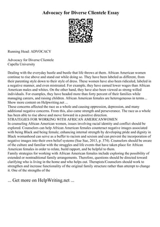 Advocacy for Diverse Clientele Essay
Running Head: ADVOCACY
Advocacy for Diverse Clientele
Capella University
Dealing with the everyday hustle and bustle that life throws at them. African American women
continue to rise above and stand out while doing so. They have been labeled as different, from
their parenting style down to their style of dress. These women have also been ridiculed, labeled in
a negative manner, and even mistreated. For example, they have earned lower wages than African
American males and whites. On the other hand, they have also been viewed as strong willed
individuals. For examples, they have headed more than forty percent of their families while
managing careers, and raising children. African American females are heterogeneous in terms...
Show more content on Helpwriting.net ...
These concerns affected the race as a whole and causing oppression, depression, and many
additional negative concerns. From this, also came strength and perseverance. The race as a whole
has been able to rise above and move forward in a positive direction.
STRATEGIES FOR WORKING WITH AFRICAN AMERICANWOMEN
In counseling African American women, issues involving racial identity and conflict should be
explored. Counselors can help African American females counteract negative images associated
with being Black and being female; enhancing internal strength by developing pride and dignity in
Black womanhood can serve as a buffer to racism and sexism and can prevent the incorporation of
negative images into their own belief systems (Sue Sue, 2013, p. 374). Counselors should be aware
of the culture and familiar with the struggles and life events that have taken place for African
American females in order to relate, build rapport, and be helpful to them.
Family strategies for working with African American females include exploring the possibility of
extended or nontraditional family arrangements. Therefore, questions should be directed toward
clarifying who is living in the home and who helps out. Therapists/Counselors should work to
strengthen and increase functionality of the original family structure rather than attempt to change
it. One of the strengths of the
... Get more on HelpWriting.net ...
 