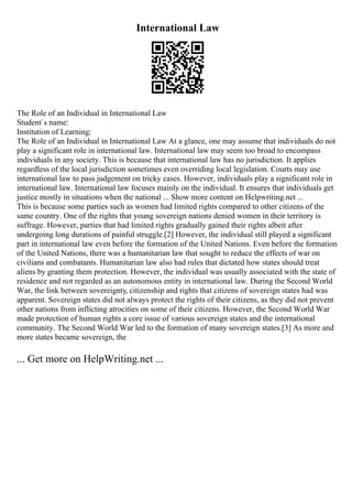 International Law
The Role of an Individual in International Law
Student`s name:
Institution of Learning:
The Role of an Individual in International Law At a glance, one may assume that individuals do not
play a significant role in international law. International law may seem too broad to encompass
individuals in any society. This is because that international law has no jurisdiction. It applies
regardless of the local jurisdiction sometimes even overriding local legislation. Courts may use
international law to pass judgement on tricky cases. However, individuals play a significant role in
international law. International law focuses mainly on the individual. It ensures that individuals get
justice mostly in situations when the national ... Show more content on Helpwriting.net ...
This is because some parties such as women had limited rights compared to other citizens of the
same country. One of the rights that young sovereign nations denied women in their territory is
suffrage. However, parties that had limited rights gradually gained their rights albeit after
undergoing long durations of painful struggle.[2] However, the individual still played a significant
part in international law even before the formation of the United Nations. Even before the formation
of the United Nations, there was a humanitarian law that sought to reduce the effects of war on
civilians and combatants. Humanitarian law also had rules that dictated how states should treat
aliens by granting them protection. However, the individual was usually associated with the state of
residence and not regarded as an autonomous entity in international law. During the Second World
War, the link between sovereignty, citizenship and rights that citizens of sovereign states had was
apparent. Sovereign states did not always protect the rights of their citizens, as they did not prevent
other nations from inflicting atrocities on some of their citizens. However, the Second World War
made protection of human rights a core issue of various sovereign states and the international
community. The Second World War led to the formation of many sovereign states.[3] As more and
more states became sovereign, the
... Get more on HelpWriting.net ...
 