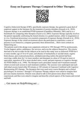 Essay on Exposure Therapy Compared to Other Therapies
Cognitive behavioral therapy (CBT), specifically exposure therapy, has garnered a great deal of
empirical support in the literature for the treatment of anxiety disorders (Gerardi et al., 2010).
Exposure therapy is an established PTSD treatment (Chambless Ollendick, 2001) and so is a
benchmark for comparing other therapies (Taylor et al, 2003). Exposure therapy typically involves
the patient repeatedly confronting the feared stimulus in a graded manner, either in imagination or
in vivo. Emotional processing is an essential component of exposure therapy (Gerardi et al., 2010).
Exposure therapy in the virtual environment allows the participant to experience a sense of
presence in an immersive, computer generated, three dimensional,... Show more content on
Helpwriting.net ...
The patients used it this design were outpatients referred in 1992 through 1995 by professionals,
Victim Support, police, ambulance, fire services, and even the subjects themselves. The criteria
that had to be met in order for the subjects to be used in this study were as followed: PTSD for 6
or more months; age of 16 to 65 years; and absence of melancholia or suicidal intent, organic
brain disease, past or present psychosis, antidepressant drug (unless the patient had been
receiving a stable dose for 3 or more months); and diazepam in a dose of 10 mg/d or more or
equivalent, ingestion of 30 or more alcohol units a week, and past exposure or cognitive therapy
for PTSD (Marks et al., 1998). The therapist used a procedure manual and 4 treatment manuals
which covered each session in each treatment condition. The sessions were audiotaped and each
individual session lasted either 90 minutes or 105 minutes in Exposure Combined with Cognitive
Restructuring (EC) therapy. The therapists that were used were a nurse therapist and a clinical
psychologist. In sessions 1 through 5 of Exposure Therapy subjects were asked to imagine their
previous trauma memories. Patients were asked to talk in first person tense about what they
experienced, and then were asked to imagine and describe critical aspects of the trauma and rewind
and hold
... Get more on HelpWriting.net ...
 