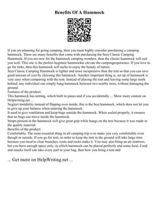 Benefits Of A Hammock
If you are planning for going camping, then you must highly consider purchasing a camping
hammock. There are many benefits that come with purchasing the Sera Classic Camping
Hammock. If you are new for the hammock camping wonders, then the classic hammock will suit
you well. This one is the perfect beginner hammockto elevate the campingexperience. If you love to
go for treks, then this hammock will niche to enjoy the beauty of nature.
Sera Classic Camping Hammock is lighter and more inexpensive than the tent so that you can save
good amount of cost by choosing this hammock. Another important thing is, set up of hammock is
very easy when comparing with the tent. Instead of placing the tent and leaving some large mark
behind, any individual can simply hang hammock between two nearby trees, without damaging the
ground.
Features of the product:
This hammock has netting, which built in panes and if you accidentally ... Show more content on
Helpwriting.net ...
Neglect instability instead of flipping over inside, this is the best hammock, which does not let you
to give up your balance when entering the hammock.
It used to give ventilation and keep bugs outside the hammock. When sealed properly, it ensures
that no bugs can move inside the hammock.
Straps present in the hammock will give great grip while hangs on the tree because it was made in
the quality material.
Benefits of the product:
Comfortable: The most essential thing in all camping trip is to make you very comfortable even
though in outside. If you go for tent, in order to keep the tent in the ground will take large time
because you need to clear branches, roots and rocks make it. You may also bring an air mattress,
but you have enough space only, in which hammock can be placed perfectly and some food. Food
and snacks itself can take every part in your bag, then how you bring a tent and
... Get more on HelpWriting.net ...
 