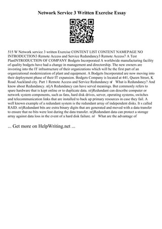 Network Service 3 Written Exercise Essay
515 W Network service 3 written Exercise CONTENT LIST CONTENT NAMEPAGE NO
INTRODUCTION3 Remote Access and Service Redundancy3 Remote Access7 A Test
PlanINTRODUCTION OF COMPANY Bodgets Incorporated A worldwide manufacturing facility
of quality bodgets have had a change in management and directorship. The new owners are
investing into the IT infrastructure of their organizations which will be the first part of an
organizational modernization of plant and equipment. A Bodgets Incorporated are now moving into
their deployment phase of their IT expansion. Bodgets Company is located at 441, Queen Street, K
Road Auckland city. Part 1 Remote Access and Service Redundancy пѓ What is Redundancy? And
know about Redundancy. пѓјA Redundancy can have serval meanings. But commonly refers to
spare hardware that is kept online or to duplicate data. пѓјRedundant can describe computer or
network system components, such as fans, hard disk drives, server, operating systems, switches
and telecommunication links that are installed to back up primary resources in case they fail. A
well known example of a redundant system is the redundant array of independent disks. It s called
RAID. пѓјRedundant bits are extra binary digits that are generated and moved with a data transfer
to ensure that no bits were lost during the data transfer. пѓјRedundant data can protect a storage
array against data loss in the event of a hard disk failure. пѓ What are the advantage of
... Get more on HelpWriting.net ...
 