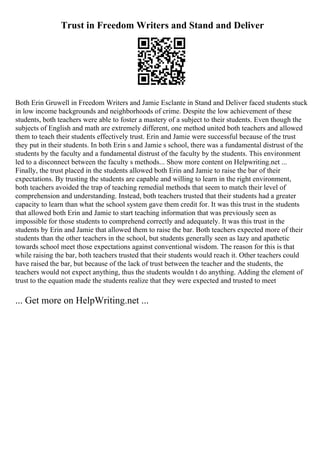 Trust in Freedom Writers and Stand and Deliver
Both Erin Gruwell in Freedom Writers and Jamie Esclante in Stand and Deliver faced students stuck
in low income backgrounds and neighborhoods of crime. Despite the low achievement of these
students, both teachers were able to foster a mastery of a subject to their students. Even though the
subjects of English and math are extremely different, one method united both teachers and allowed
them to teach their students effectively trust. Erin and Jamie were successful because of the trust
they put in their students. In both Erin s and Jamie s school, there was a fundamental distrust of the
students by the faculty and a fundamental distrust of the faculty by the students. This environment
led to a disconnect between the faculty s methods... Show more content on Helpwriting.net ...
Finally, the trust placed in the students allowed both Erin and Jamie to raise the bar of their
expectations. By trusting the students are capable and willing to learn in the right environment,
both teachers avoided the trap of teaching remedial methods that seem to match their level of
comprehension and understanding. Instead, both teachers trusted that their students had a greater
capacity to learn than what the school system gave them credit for. It was this trust in the students
that allowed both Erin and Jamie to start teaching information that was previously seen as
impossible for those students to comprehend correctly and adequately. It was this trust in the
students by Erin and Jamie that allowed them to raise the bar. Both teachers expected more of their
students than the other teachers in the school, but students generally seen as lazy and apathetic
towards school meet those expectations against conventional wisdom. The reason for this is that
while raising the bar, both teachers trusted that their students would reach it. Other teachers could
have raised the bar, but because of the lack of trust between the teacher and the students, the
teachers would not expect anything, thus the students wouldn t do anything. Adding the element of
trust to the equation made the students realize that they were expected and trusted to meet
... Get more on HelpWriting.net ...
 
