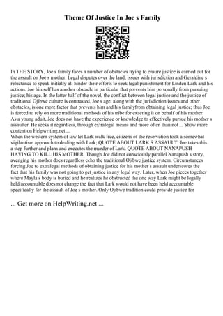 Theme Of Justice In Joe s Family
In THE STORY, Joe s family faces a number of obstacles trying to ensure justice is carried out for
the assault on Joe s mother. Legal disputes over the land, issues with jurisdiction and Geraldine s
reluctance to speak initially all hinder their efforts to seek legal punishment for Linden Lark and his
actions. Joe himself has another obstacle in particular that prevents him personally from pursuing
justice; his age. In the latter half of the novel, the conflict between legal justice and the justice of
traditional Ojibwe culture is contrasted. Joe s age, along with the jurisdiction issues and other
obstacles, is one more factor that prevents him and his familyfrom obtaining legal justice; thus Joe
is forced to rely on more traditional methods of his tribe for exacting it on behalf of his mother.
As a young adult, Joe does not have the experience or knowledge to effectively pursue his mother s
assaulter. He seeks it regardless, through extralegal means and more often than not ... Show more
content on Helpwriting.net ...
When the western system of law let Lark walk free, citizens of the reservation took a somewhat
vigilantism approach to dealing with Lark; QUOTE ABOUT LARK S ASSAULT. Joe takes this
a step further and plans and executes the murder of Lark. QUOTE ABOUT NANAPUSH
HAVING TO KILL HIS MOTHER. Though Joe did not consciously parallel Nanapush s story,
avenging his mother does regardless echo the traditional Ojibwe justice system. Circumstances
forcing Joe to extralegal methods of obtaining justice for his mother s assault underscores the
fact that his family was not going to get justice in any legal way. Later, when Joe pieces together
where Mayla s body is buried and he realizes he obstructed the one way Lark might be legally
held accountable does not change the fact that Lark would not have been held accountable
specifically for the assault of Joe s mother. Only Ojibwe tradition could provide justice for
... Get more on HelpWriting.net ...
 