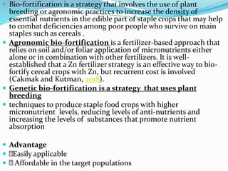  Bio-fortification is a strategy that involves the use of plant
breeding or agronomic practices to increase the density of
essential nutrients in the edible part of staple crops that may help
to combat deficiencies among poor people who survive on main
staples such as cereals .
 Agronomic bio-fortification is a fertilizer-based approach that
relies on soil and/or foliar application of micronutrients either
alone or in combination with other fertilizers. It is well-
established that a Zn fertilizer strategy is an effective way to bio-
fortify cereal crops with Zn, but recurrent cost is involved
(Cakmak and Kutman, 2018).
 Genetic bio-fortification is a strategy that uses plant
breeding
 techniques to produce staple food crops with higher
micronutrient levels, reducing levels of anti-nutrients and
increasing the levels of substances that promote nutrient
absorption
 Advantage
 Easily applicable
 Affordable in the target populations
 