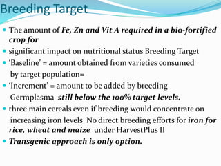 Breeding Target
 The amount of Fe, Zn and Vit A required in a bio-fortified
crop for
 significant impact on nutritional status Breeding Target
 ‘Baseline’ = amount obtained from varieties consumed
by target population=
 ‘Increment’ = amount to be added by breeding
Germplasma still below the 100% target levels.
 three main cereals even if breeding would concentrate on
increasing iron levels No direct breeding efforts for iron for
rice, wheat and maize under HarvestPlus II
 Transgenic approach is only option.
 