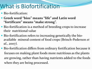 What is Biofortification
 Bio-fortification:
 Greek word “bios” means “life” and Latin word
“fortificare” means “make strong”.
 Bio-fortification is a method of breeding crops to increase
their nutritional value
 Bio-fortification refers to increasing genetically the bio-
available mineral content of food crops (Brinch-Pederson et
al., 2007).
 Bio-fortification differs from ordinary fortification because it
focuses on making plant foods more nutritious as the plants
are growing, rather than having nutrients added to the foods
when they are being processed.
 