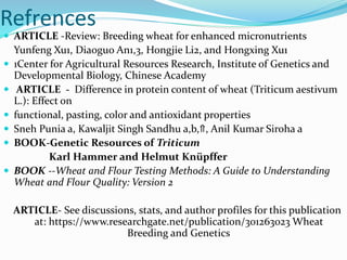 Refrences
 ARTICLE -Review: Breeding wheat for enhanced micronutrients
Yunfeng Xu1, Diaoguo An1,3, Hongjie Li2, and Hongxing Xu1
 1Center for Agricultural Resources Research, Institute of Genetics and
Developmental Biology, Chinese Academy
 ARTICLE - Difference in protein content of wheat (Triticum aestivum
L.): Effect on
 functional, pasting, color and antioxidant properties
 Sneh Punia a, Kawaljit Singh Sandhu a,b,⇑, Anil Kumar Siroha a
 BOOK-Genetic Resources of Triticum
Karl Hammer and Helmut Knüpffer
 BOOK --Wheat and Flour Testing Methods: A Guide to Understanding
Wheat and Flour Quality: Version 2
ARTICLE- See discussions, stats, and author profiles for this publication
at: https://www.researchgate.net/publication/301263023 Wheat
Breeding and Genetics
 