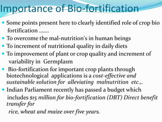 Importance of Bio-fortification
 Some points present here to clearly identified role of crop bio
fortification …….
 To overcome the mal-nutrition's in human beings
 To increment of nutritional quality in daily diets
 To improvement of plant or crop quality and increment of
variability in Germplasm
 Bio-fortification for important crop plants through
biotechnological applications is a cost-effective and
sustainable solution for alleviating malnutrition etc.,.
 Indian Parliament recently has passed a budget which
includes $15 million for bio-fortification (DBT) Direct benefit
transfer for
rice, wheat and maize over five years.
 