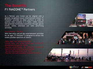 The Benefits
F1 FANZONE™ Partners

As a Partner, your brand can be aligned with a
globally recognized luxury entertainment brand. F1
FanZone™ provides an ideal platform in order to
position ones company in a highly visible manner
and generate tremendous awareness through special
events, online, television and radio advertising
activities.

Your Audience – The Fans
With free entry and all day entertainment activities
for all ages, F1 FanZone™ is designed to attract the
widest possible spectrum of visitors:

-Motor sport and racing enthusiasts.
-Casual fans, who enjoy being part      of the F1™
atmosphere and special events.
-Business professionals, who utilize F1™ events as
incentives and networking opportunities.
-Tourists who experience local flavor.
-Families who seek enjoyable weekend activities.




                                                       LONDON
 