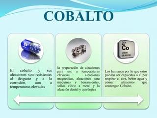 COBALTO
El cobalto y sus
aleaciones son resistentes
al desgaste y a la
corrosión, aun a
temperaturas elevadas
la preparación de aleaciones
para uso a temperaturas
elevadas, aleaciones
magnéticas, aleaciones para
máquinas y herramientas,
sellos vidrio a metal y la
aleación dental y quirúrgica
Los humanos por lo que estos
pueden ser expuestos a el por
respirar el aire, beber agua y
comer alimentos que
contengan Cobalto.
 