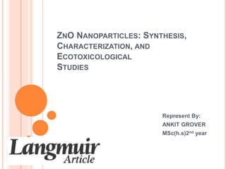 ZNO NANOPARTICLES: SYNTHESIS, 
CHARACTERIZATION, AND 
ECOTOXICOLOGICAL 
STUDIES 
Represent By: 
ANKIT GROVER 
MSc(h.s)2nd year 
 