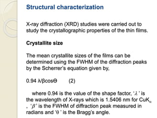 Structural characterization
X-ray diffraction (XRD) studies were carried out to
study the crystallographic properties of the thin films.
Crystallite size
The mean crystallite sizes of the films can be
determined using the FWHM of the diffraction peaks
by the Scherrer’s equation given by,
0.94 λ/βcosӨ (2)
where 0.94 is the value of the shape factor, ‘ ’ is
the wavelength of X-rays which is 1.5406 nm for CuK
, ‘ ’ is the FWHM of diffraction peak measured in
radians and ‘ ’ is the Bragg’s angle.
 