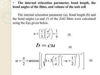 • The internal relaxation parameter, bond length, the
bond angles of the films, and volume of the unit cell
The internal relaxation parameter (u), bond length (b) and
the bond angles ( and ’) of the ZnO films were calculated
using the Eqs given below.
2
2
1 1
3 4
a
u
c
  
   
  
b cu
1
2 2
1
arccos 1 3
2 2
c
u
a



  
                 
   
(3)
(4)
(5)
 